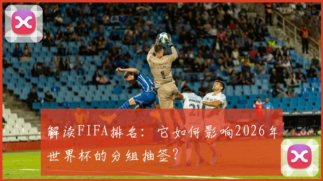解读FIFA排名：它如何影响2026年世界杯的分组抽签？