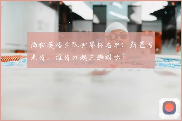 揭秘英格兰队世界杯名单：新星与老将，谁将扛起三狮旗帜？