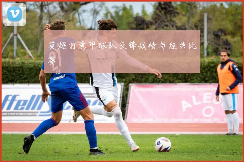 英超打意甲球队交锋战绩与经典比赛