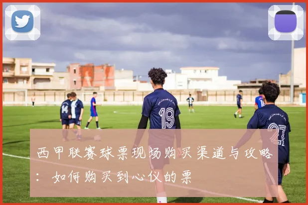西甲联赛球票现场购买渠道与攻略:如何购买到心仪的票